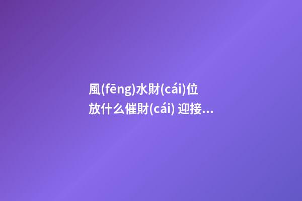風(fēng)水財(cái)位放什么催財(cái) 迎接旺盛好福氣
